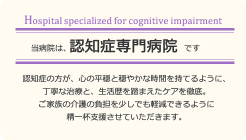 当病院は認知症専門病院です。認知症の方が心の平穏と穏やかな時間を持てるように、丁寧な治療と生活歴をふまえたケアを徹底。ご家族の介護の負担を少しでも軽減できるよう支援いたします。